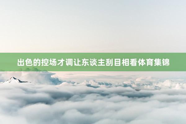 出色的控场才调让东谈主刮目相看体育集锦
