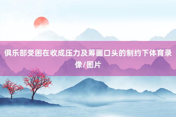 俱乐部受困在收成压力及筹画口头的制约下体育录像/图片