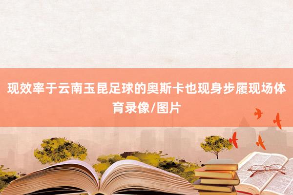 现效率于云南玉昆足球的奥斯卡也现身步履现场体育录像/图片