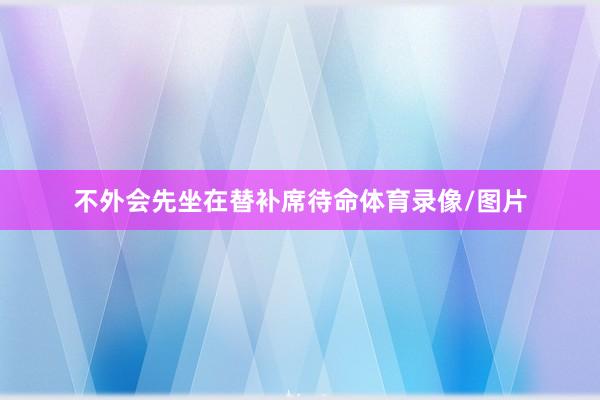不外会先坐在替补席待命体育录像/图片