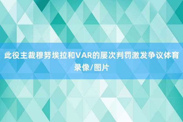 此役主裁穆努埃拉和VAR的屡次判罚激发争议体育录像/图片