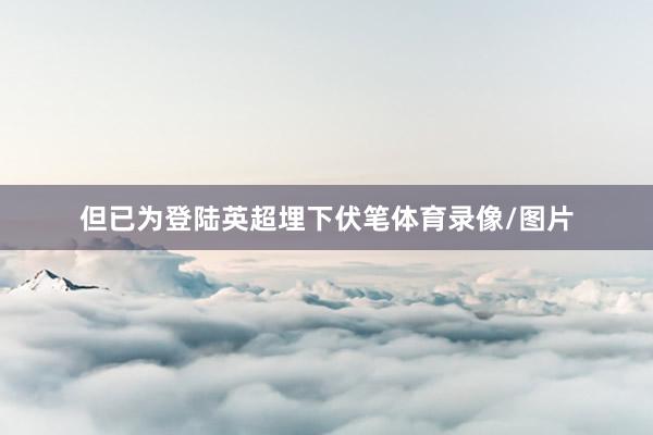 但已为登陆英超埋下伏笔体育录像/图片