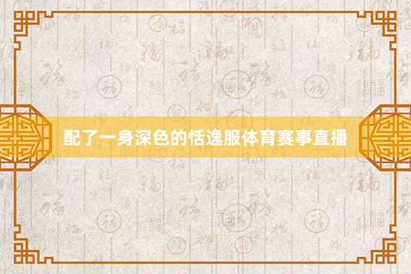 配了一身深色的恬逸服体育赛事直播