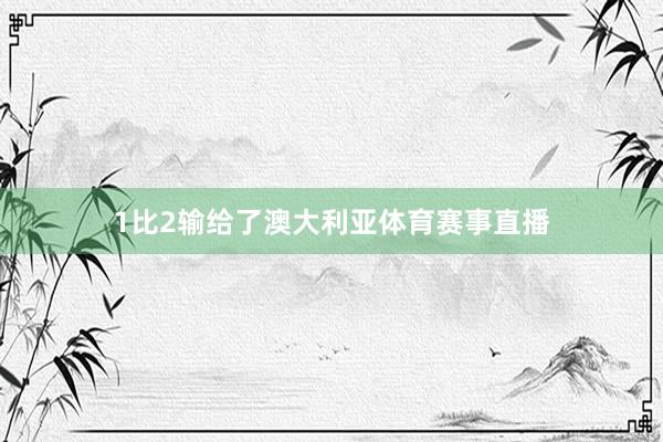 1比2输给了澳大利亚体育赛事直播