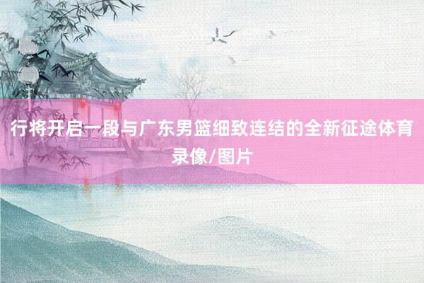 行将开启一段与广东男篮细致连结的全新征途体育录像/图片
