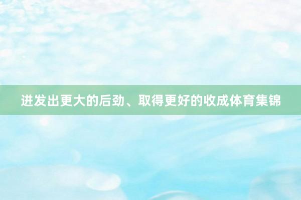 迸发出更大的后劲、取得更好的收成体育集锦