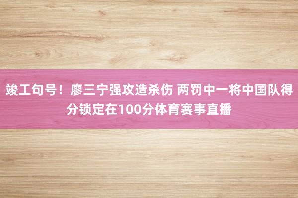 竣工句号！廖三宁强攻造杀伤 两罚中一将中国队得分锁定在100分体育赛事直播