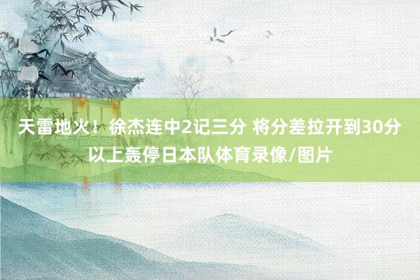 天雷地火！徐杰连中2记三分 将分差拉开到30分以上轰停日本队体育录像/图片