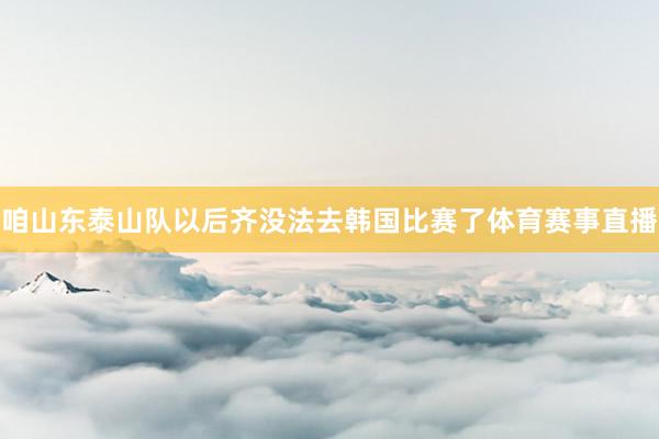 咱山东泰山队以后齐没法去韩国比赛了体育赛事直播