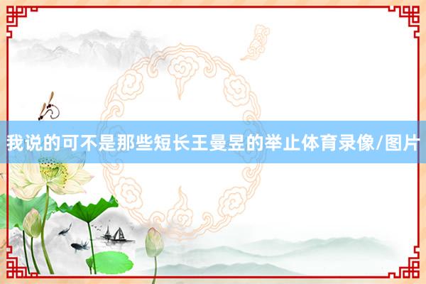 我说的可不是那些短长王曼昱的举止体育录像/图片