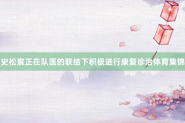 史松宸正在队医的联结下积极进行康复诊治体育集锦