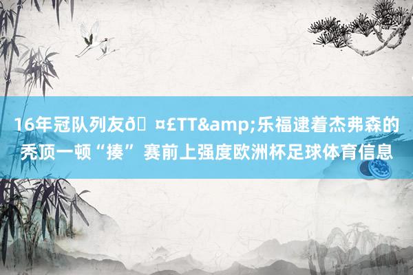 16年冠队列友🤣TT&乐福逮着杰弗森的秃顶一顿“揍” 赛前上强度欧洲杯足球体育信息