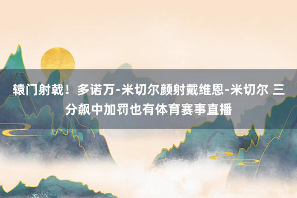 辕门射戟！多诺万-米切尔颜射戴维恩-米切尔 三分飙中加罚也有体育赛事直播