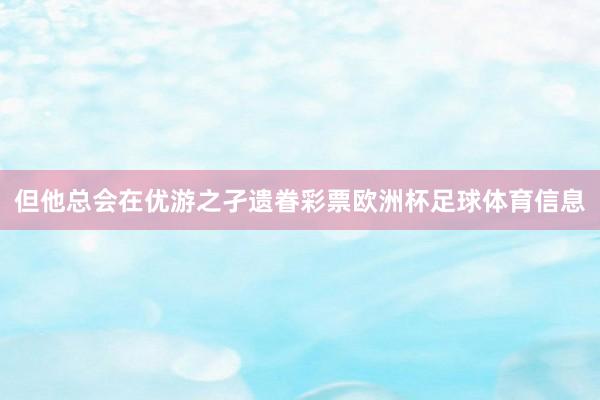 但他总会在优游之孑遗眷彩票欧洲杯足球体育信息