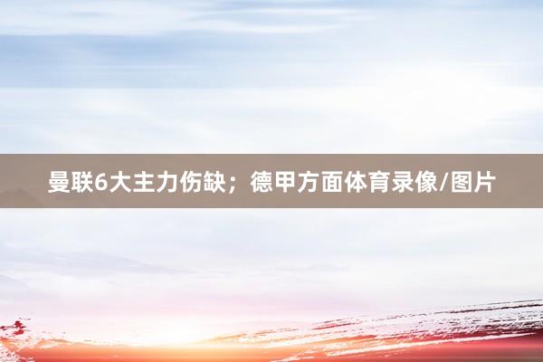 曼联6大主力伤缺;德甲方面体育录像/图片