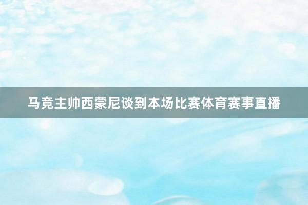 马竞主帅西蒙尼谈到本场比赛体育赛事直播