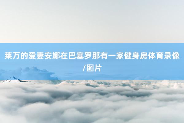 莱万的爱妻安娜在巴塞罗那有一家健身房体育录像/图片