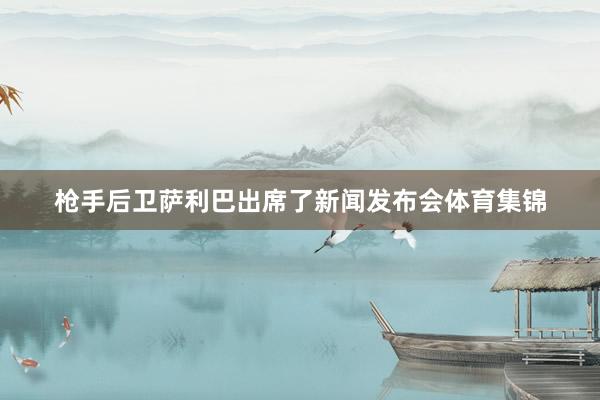 枪手后卫萨利巴出席了新闻发布会体育集锦