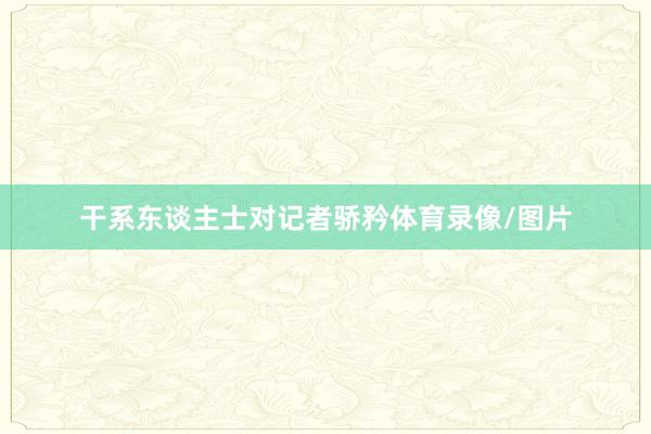 干系东谈主士对记者骄矜体育录像/图片