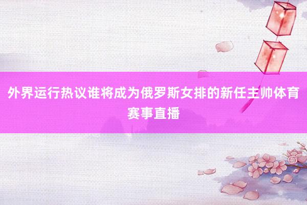 外界运行热议谁将成为俄罗斯女排的新任主帅体育赛事直播