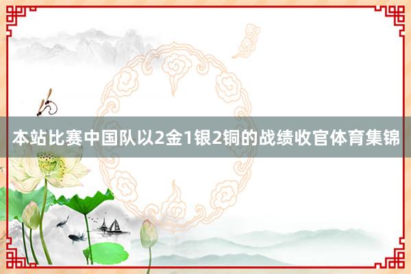 本站比赛中国队以2金1银2铜的战绩收官体育集锦