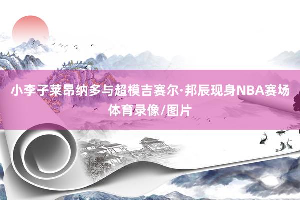 小李子莱昂纳多与超模吉赛尔·邦辰现身NBA赛场体育录像/图片