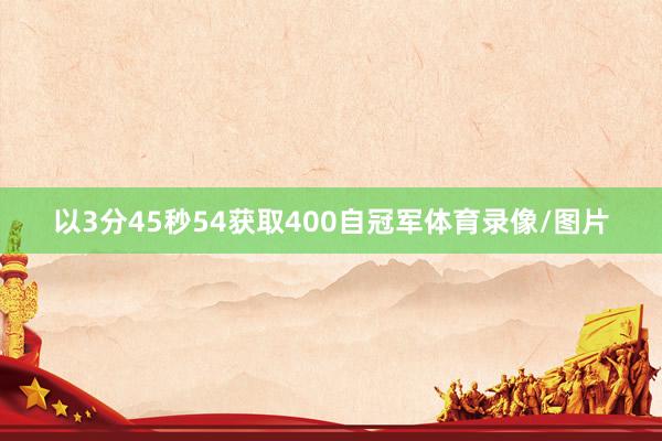 以3分45秒54获取400自冠军体育录像/图片