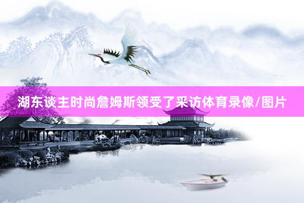 湖东谈主时尚詹姆斯领受了采访体育录像/图片