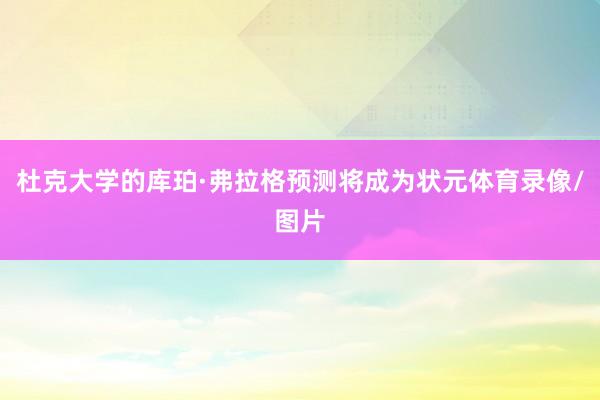 杜克大学的库珀·弗拉格预测将成为状元体育录像/图片