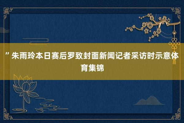 ”朱雨玲本日赛后罗致封面新闻记者采访时示意体育集锦