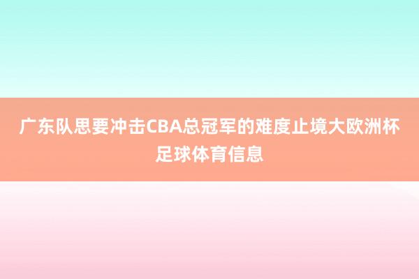 广东队思要冲击CBA总冠军的难度止境大欧洲杯足球体育信息