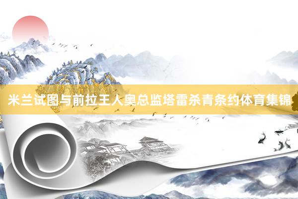 米兰试图与前拉王人奥总监塔雷杀青条约体育集锦