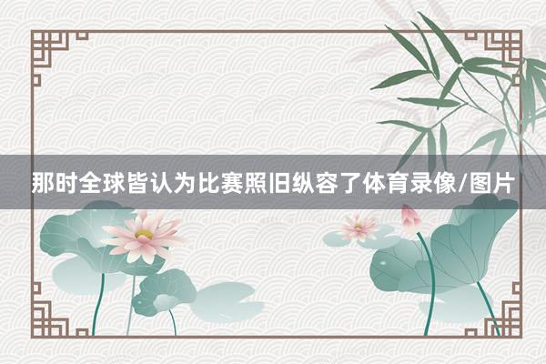 那时全球皆认为比赛照旧纵容了体育录像/图片