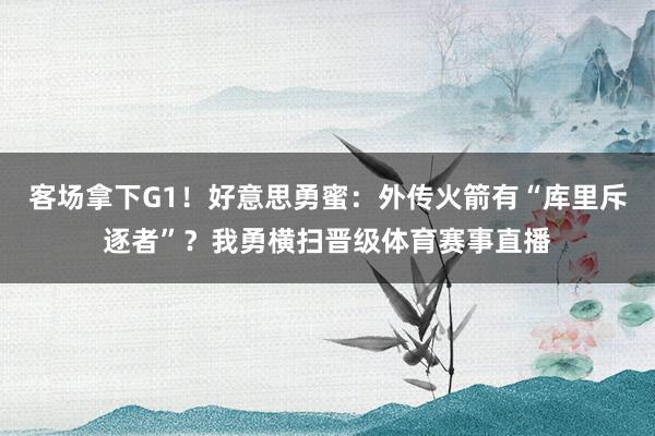 客场拿下G1！好意思勇蜜：外传火箭有“库里斥逐者”？我勇横扫晋级体育赛事直播