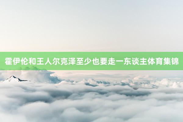 霍伊伦和王人尔克泽至少也要走一东谈主体育集锦