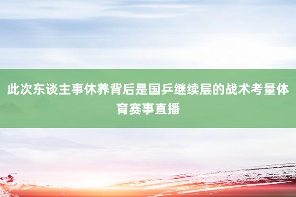 此次东谈主事休养背后是国乒继续层的战术考量体育赛事直播
