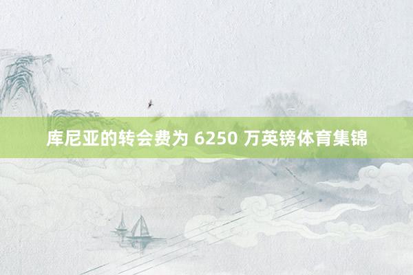 库尼亚的转会费为 6250 万英镑体育集锦