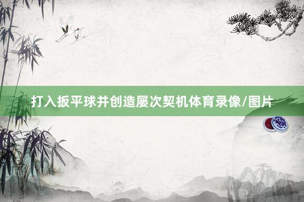 打入扳平球并创造屡次契机体育录像/图片