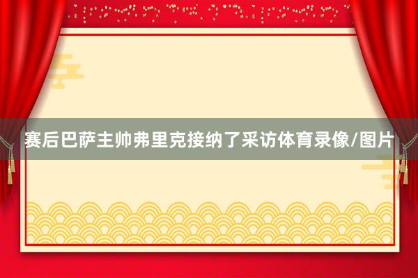 赛后巴萨主帅弗里克接纳了采访体育录像/图片
