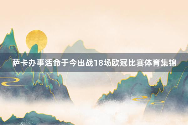 萨卡办事活命于今出战18场欧冠比赛体育集锦