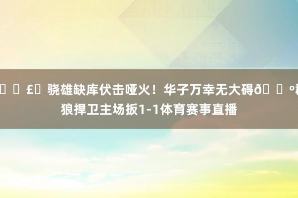 💣️骁雄缺库伏击哑火！华子万幸无大碍🐺群狼捍卫主场扳1-1体育赛事直播