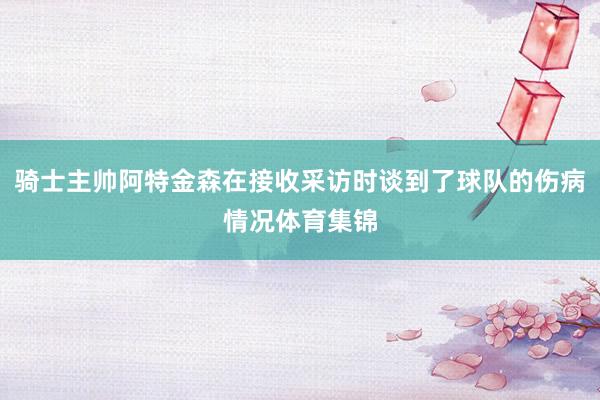 骑士主帅阿特金森在接收采访时谈到了球队的伤病情况体育集锦
