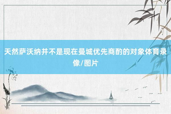 天然萨沃纳并不是现在曼城优先商酌的对象体育录像/图片