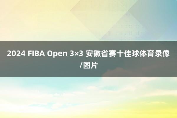 2024 FIBA Open 3×3 安徽省赛十佳球体育录像/图片