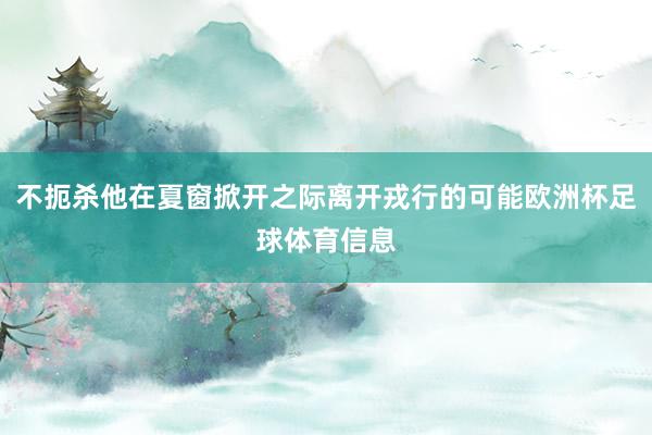 不扼杀他在夏窗掀开之际离开戎行的可能欧洲杯足球体育信息