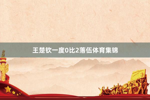 王楚钦一度0比2落伍体育集锦