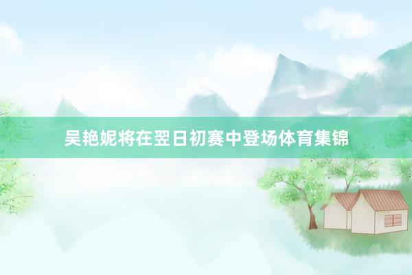 吴艳妮将在翌日初赛中登场体育集锦