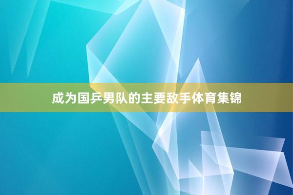 成为国乒男队的主要敌手体育集锦