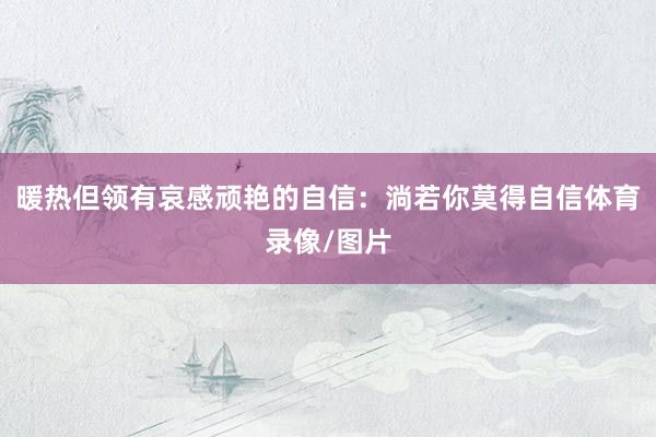 暖热但领有哀感顽艳的自信：淌若你莫得自信体育录像/图片