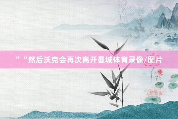 ”“然后沃克会再次离开曼城体育录像/图片